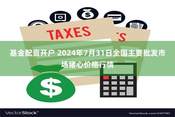 基金配资开户 2024年7月31日全国主要批发市场猪心价格行情