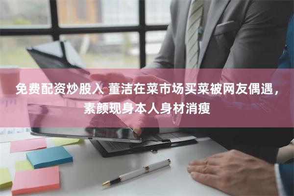 免费配资炒股入 董洁在菜市场买菜被网友偶遇，素颜现身本人身材消瘦