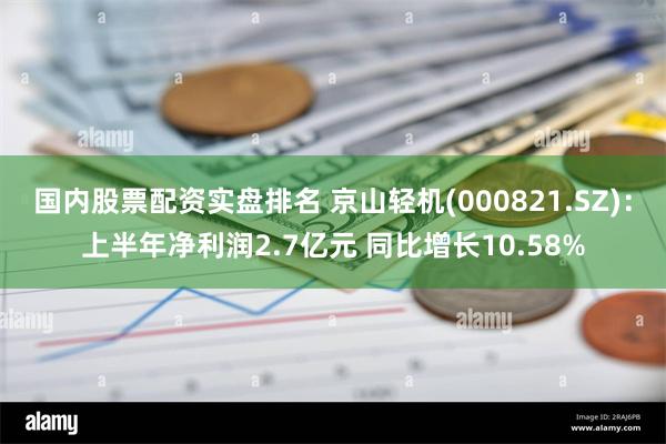 国内股票配资实盘排名 京山轻机(000821.SZ)：上半年净利润2.7亿元 同比增长10.58%