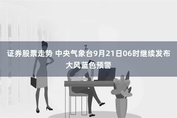 证券股票走势 中央气象台9月21日06时继续发布大风蓝色预警