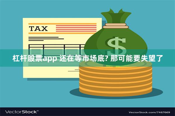 杠杆股票app 还在等市场底? 那可能要失望了