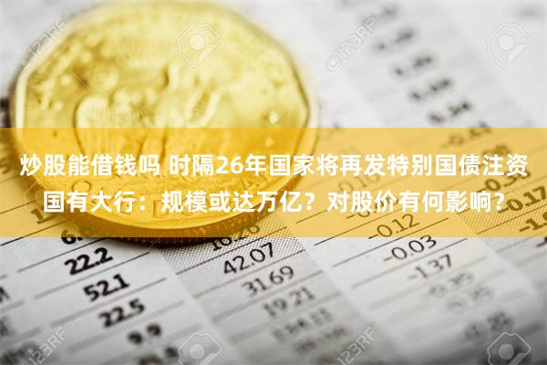 炒股能借钱吗 时隔26年国家将再发特别国债注资国有大行：规模或达万亿？对股价有何影响？