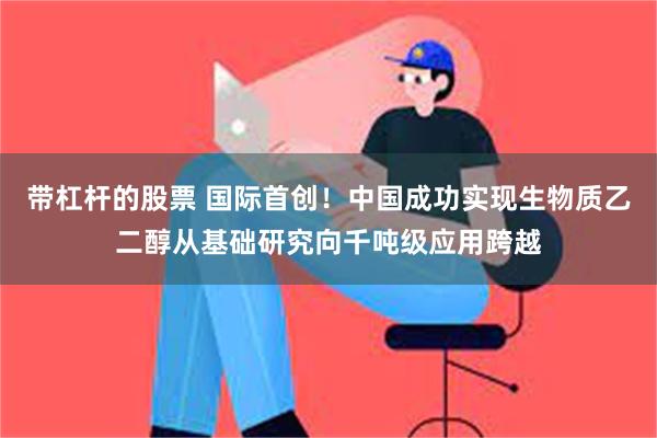 带杠杆的股票 国际首创！中国成功实现生物质乙二醇从基础研究向千吨级应用跨越