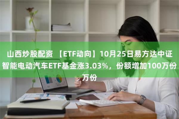 山西炒股配资 【ETF动向】10月25日易方达中证智能电动汽车ETF基金涨3.03%，份额增加100万份