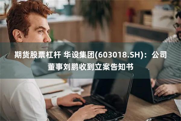 期货股票杠杆 华设集团(603018.SH)：公司董事刘鹏收到立案告知书