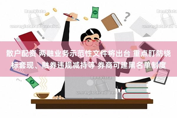 散户配资 两融业务示范性文件将出台 重点盯防绕标套现、融券违规减持等 券商可建黑名单制度