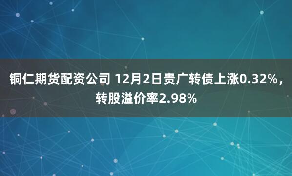 铜仁期货配资公司 12月2日贵广转债上涨0.32%，转股溢价率2.98%