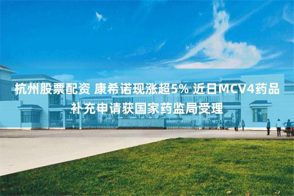 杭州股票配资 康希诺现涨超5% 近日MCV4药品补充申请获国家药监局受理