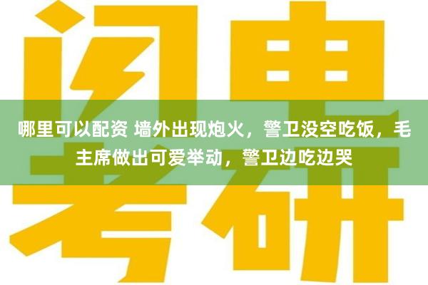 哪里可以配资 墙外出现炮火，警卫没空吃饭，毛主席做出可爱举动，警卫边吃边哭