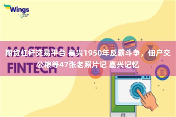 期货杠杆交易平台 嘉兴1950年反霸斗争，佃户交公粮等47张老照片记 嘉兴记忆