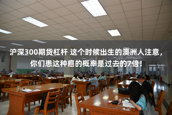 沪深300期货杠杆 这个时候出生的澳洲人注意，你们患这种癌的概率是过去的7倍！