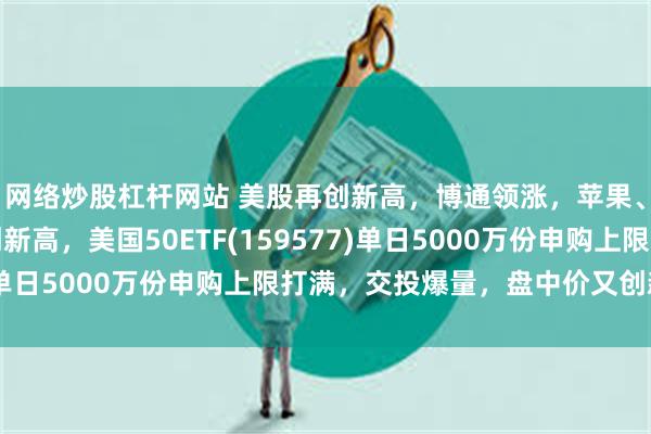 网络炒股杠杆网站 美股再创新高，博通领涨，苹果、特斯拉等科技股再创新高，美国50ETF(159577)单日5000万份申购上限打满，交投爆量，盘中价又创新高！