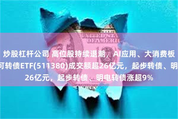 炒股杠杆公司 高位股持续退潮，AI应用、大消费板块跌幅居前，可转债ETF(511380)成交额超26亿元，起步转债、明电转债涨超9%