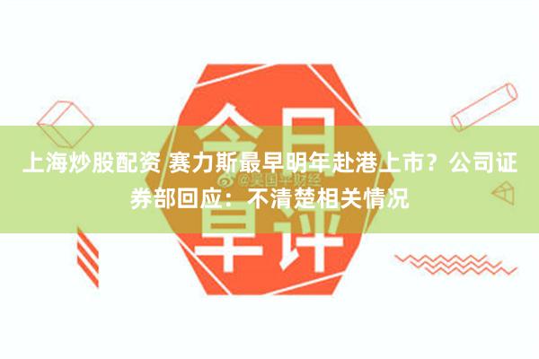 上海炒股配资 赛力斯最早明年赴港上市？公司证券部回应：不清楚相关情况