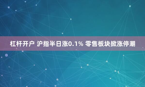 杠杆开户 沪指半日涨0.1% 零售板块掀涨停潮