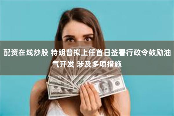 配资在线炒股 特朗普拟上任首日签署行政令鼓励油气开发 涉及多项措施