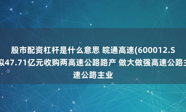 股市配资杠杆是什么意思 皖通高速(600012.SH)拟47.71亿元收购两高速公路路产 做大做强高速公路主业