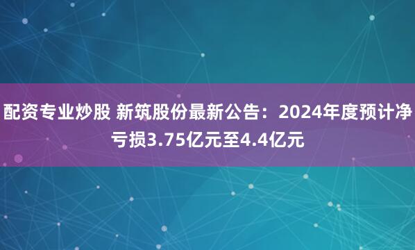 配资专业炒股 新筑股份最新公告：2024年度预计净亏损3.75亿元至4.4亿元