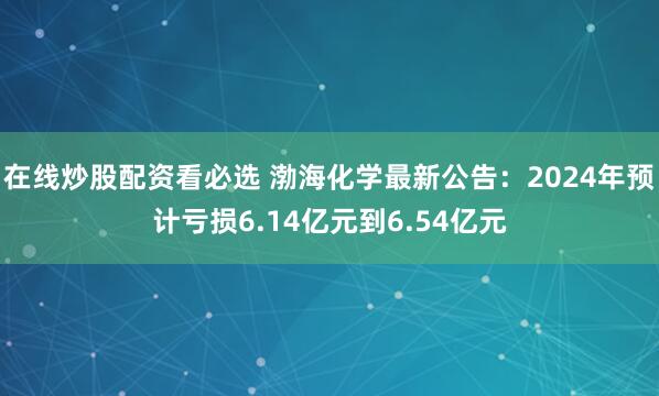 在线炒股配资看必选 渤海化学最新公告：2024年预计亏损6.14亿元到6.54亿元