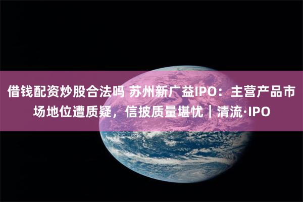 借钱配资炒股合法吗 苏州新广益IPO：主营产品市场地位遭质疑，信披质量堪忧｜清流·IPO