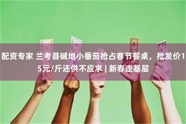 配资专家 兰考县碱地小番茄抢占春节餐桌，批发价15元/斤还供不应求 | 新春走基层