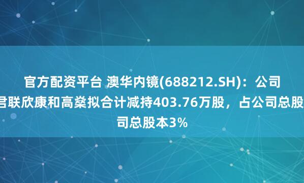 官方配资平台 澳华内镜(688212.SH)：公司股东君联欣康和高燊拟合计减持403.76万股，占公司总股本3%