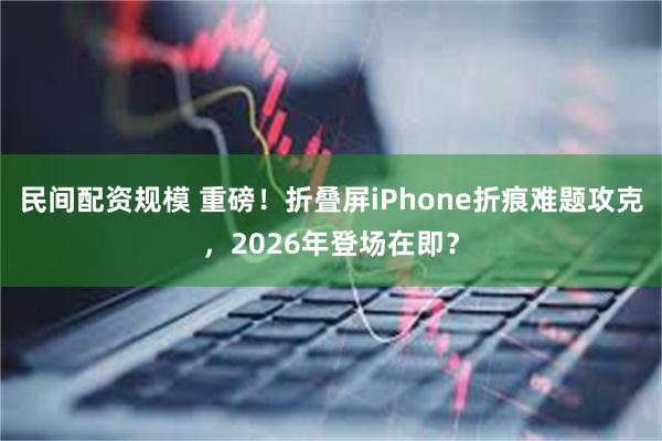 民间配资规模 重磅！折叠屏iPhone折痕难题攻克，2026年登场在即？