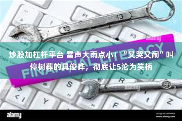 炒股加杠杆平台 雷声大雨点小！“又哭又闹”叫停树葬的具俊晔，彻底让S沦为笑柄