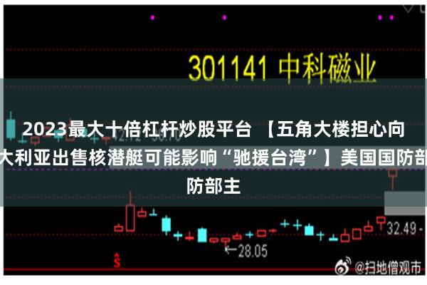 2023最大十倍杠杆炒股平台 【五角大楼担心向澳大利亚出售核潜艇可能影响“驰援台湾”】美国国防部主