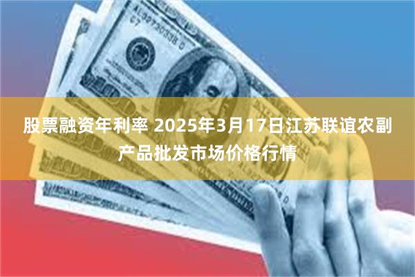 股票融资年利率 2025年3月17日江苏联谊农副产品批发市场价格行情